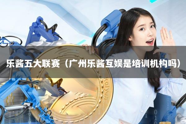 乐酱五大联赛(广州乐酱互娱是培训机构吗)