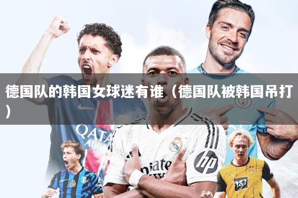 德国队的韩国女球迷有谁（德国队被韩国吊打）